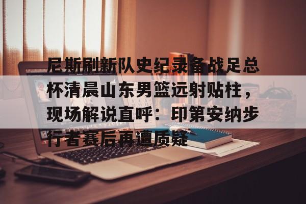 尼斯刷新队史纪录备战足总杯清晨山东男篮远射贴柱，现场解说直呼：印第安纳步行者赛后再遭质疑的简单介绍